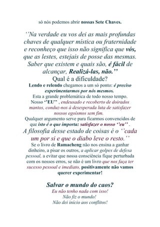só nós podemos abrir nossas Sete Chaves.

‘’Na verdade eu vos dei as mais profundas
chaves de qualquer mística ou fraternidade
e reconheço que isso não significa que vós,
que as lestes, estejais de posse das mesmas.
Saber que existem e quais são, é fácil de
alcançar, Realizá-las, não.’’
Qual é a dificuldade?
Lendo e relendo chegamos a um só ponto: é preciso
experimentarmos por nós mesmos.
Esta a grande problemática de todo nosso tempo.
Nosso ‘’EU’’ , endeusado e recoberto de doirados
mantos, conduz-nos à desesperada luta de satisfazer
nossos egoísmos sem fim.
Qualquer argumento serve para ficarmos convencidos de
que isto é o que importa: satisfazer o nosso ‘’eu’’ .

A filosofia desse estado de coisas é o ‘’cada
um por si e que o diabo leve o resto.’’
Se o livro de Ramacheng não nos ensina a ganhar
dinheiro, a pisar os outros, a aplicar golpes de defesa
pessoal, a evitar que nossa consciência fique perturbada
com os nossos erros, se não é um livro que nos faça ter
sucesso pessoal e imediato, positivamente não vamos
querer experimentar!

Salvar o mundo do caos?
Eu não tenho nada com isso!
Não fiz o mundo!
Não dei início aos conflitos!

 