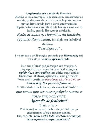 Arquimedes era o sábio de Siracusa.
Hierão, o rei, encarregou-o de descobrir, sem derreter os
metais, qual a parte de ouro e a parte de prata que seu
ourives havia usado para a coroa encomendada.
Depois de todos os seus cálculos falharem, estava ele no
banho, quando lhe ocorreu a solução.

Estão aí todos os elementos da intuição,
segundo Ramacheng, incluindo seu inabalável
elemento –

‘’Sem Esforço’’.
Se o processo de libertação ensinado por Ramacheng nos
leva até aí, vamos experimentá-lo.
Não vou afirmar que já cheguei até esse ponto.
O que posso dizer é que foi bem fácil alcançar a
vigilância, a auto-análise sem crítica e que alguns
fenómenos intuitivos já presenciei comigo mesmo.
Posso assim confirmar que não há charlatanismo em
Ramacheng. Seu processo funciona.
A dificuldade toda dessa experimentação reside em

que temos que ser nosso próprio mestre e
nosso único aprendiz.
Aprendiz de feiticeiro?
Quase isso.
Porém, melhor, muito melhor do que tudo que já
encontramos sobre o mesmo assunto.
Eia, portanto, vamos reler todas as chaves e começar
desde a primeira, experimentando?

 