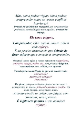 Mas, como podeis vigiar, como podeis
compreender todos os vossos conflitos
interiores?
Pensais em enfadonhos exercícios, em concentrações
profundas, em meditações prolongadas... Pensais em
esforço.

Eis vosso engano.
Compreender, estar atento, não se obtém
com esforço.
É no preciso instante em que deixais de
fazer esforço que começais a compreender.
Observai vossas ações e vossos pensamentos (egoísmos,
ambições, desejos, medos, etc.) sem procurar julgá-los,
sem condenar, sem criticar, sem aprovar.
Tomai apenas consciência do que está acontecendo.
Sois egoísta?
Agistes com ambição?
Sentis medo?
Por favor, não procureis transformar vossos actos e
pensamentos no oposto, pois continuareis em conflito, em
outra posição, talvez maior ainda.

A compreensão se obtém sem julgar, sem
condenar, sem aprovar.
É vigilância passiva e sem qualquer
esforço.

 