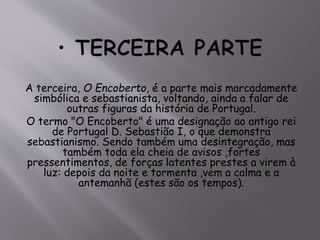 A terceira, O Encoberto, é a parte mais marcadamente
simbólica e sebastianista, voltando, ainda a falar de
outras figuras da história de Portugal.
O termo "O Encoberto" é uma designação ao antigo rei
de Portugal D. Sebastião I, o que demonstra
sebastianismo. Sendo também uma desintegração, mas
também toda ela cheia de avisos ,fortes
pressentimentos, de forças latentes prestes a virem à
luz: depois da noite e tormenta ,vem a calma e a
antemanhã (estes são os tempos).
 