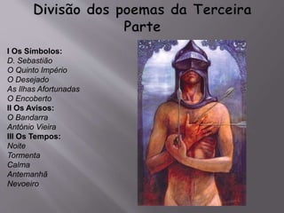 I Os Símbolos:
D. Sebastião
O Quinto Império
O Desejado
As Ilhas Afortunadas
O Encoberto
II Os Avisos:
O Bandarra
António Vieira
III Os Tempos:
Noite
Tormenta
Calma
Antemanhã
Nevoeiro
 