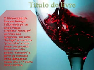 O título original do
livro era Portugal.
Influenciado por um
amigo, Pessoa
considera "Mensagem"
um título mais
apropriado, pelo nome
"Portugal" se encontrar
"prostituído" no mais
comum dos produtos.
Pessoa constrói a
palavra "mensagem" a
partir da expressão
latina: Mens agitat
molem, isto é, "A mente
move a matéria.
 