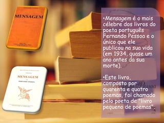 •Mensagem é o mais
célebre dos livros do
poeta português
Fernando Pessoa e o
único que ele
publicou na sua vida
(em 1934, quase um
ano antes da sua
morte).
•Este livro,
composto por
quarenta e quatro
poemas, foi chamado
pelo poeta de "livro
pequeno de poemas".
 