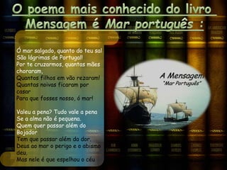 Ó mar salgado, quanto do teu sal
São lágrimas de Portugal!
Por te cruzarmos, quantas mães
choraram,
Quantos filhos em vão rezaram!
Quantas noivas ficaram por
casar
Para que fosses nosso, ó mar!
Valeu a pena? Tudo vale a pena
Se a alma não é pequena.
Quem quer passar além do
Bojador
Tem que passar além da dor.
Deus ao mar o perigo e o abismo
deu,
Mas nele é que espelhou o céu
 