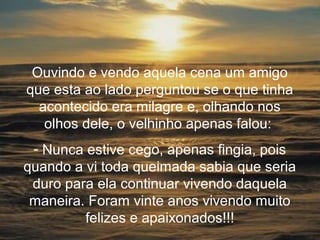 Ouvindo e vendo aquela cena um amigo
que esta ao lado perguntou se o que tinha
  acontecido era milagre e, olhando nos
   olhos dele, o velhinho apenas falou:
 - Nunca estive cego, apenas fingia, pois
quando a vi toda queimada sabia que seria
 duro para ela continuar vivendo daquela
 maneira. Foram vinte anos vivendo muito
         felizes e apaixonados!!!
 