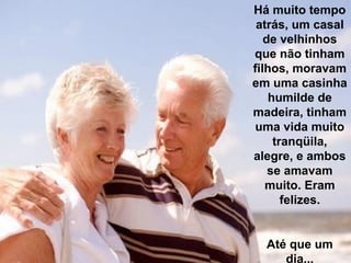 Há muito tempo
 atrás, um casal
   de velhinhos
que não tinham
filhos, moravam
em uma casinha
    humilde de
madeira, tinham
 uma vida muito
     tranqüila,
alegre, e ambos
    se amavam
   muito. Eram
       felizes.


  Até que um
     dia...
 