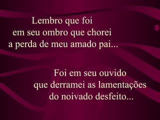 Lembro que foi  em seu ombro que chorei  a perda de meu amado pai... Foi em seu ouvido  que derramei as lamentações  do noivado desfeito... 