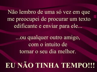 Não lembro de uma só vez em que me preocupei de procurar um texto edificante e enviar para ele...  ...ou qualquer outro amigo,  com o intuito de  tornar o seu dia melhor.   EU NÃO TINHA TEMPO!!! 