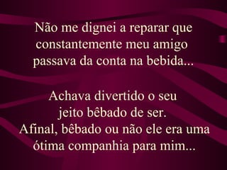 Não me dignei a reparar que constantemente meu amigo  passava da conta na bebida... Achava divertido o seu  jeito bêbado de ser.  Afinal, bêbado ou não ele era uma ótima companhia para mim... 