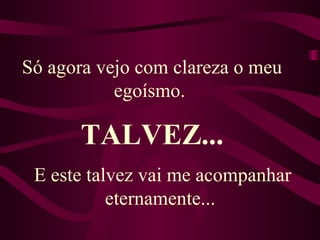 Só agora vejo com clareza o meu egoísmo.  E este talvez vai me acompanhar eternamente...  TALVEZ... 