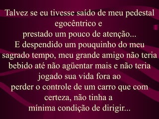 Talvez se eu tivesse saído de meu pedestal egocêntrico e  prestado um pouco de atenção... E despendido um pouquinho do meu sagrado tempo, meu grande amigo não teria bebido até não agüentar mais e não teria jogado sua vida fora ao perder o controle de um carro que com certeza, não tinha a  mínima condição de dirigir... 