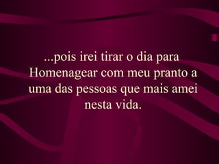 ...pois irei tirar o dia para  Homenagear com meu pranto a uma das pessoas que mais amei nesta vida. 