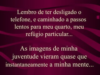 Lembro de ter desligado o telefone, e caminhado a passos  lentos para meu quarto, meu refúgio particular... As imagens de minha  juventude vieram quase que  instantaneamente  a minha mente...  