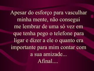 Apesar do esforço para vasculhar minha mente, não consegui me lembrar de uma só vez em que tenha pego o telefone para ligar e dizer a ele o quanto era importante para mim contar com a sua amizade... Afinal....  