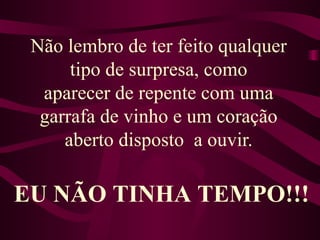 Não lembro de ter feito qualquer tipo de surpresa, como aparecer de repente com uma garrafa de vinho e um coração aberto disposto  a ouvir. EU NÃO TINHA TEMPO!!! 