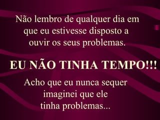 Não lembro de qualquer dia em que eu estivesse disposto a  ouvir os seus problemas. EU NÃO TINHA TEMPO!!! Acho que eu nunca sequer  imaginei que ele  tinha problemas...  