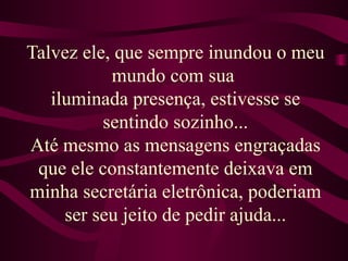 Talvez ele, que sempre inundou o meu mundo com sua  iluminada presença, estivesse se sentindo sozinho... Até mesmo as mensagens engraçadas que ele constantemente deixava em minha secretária eletrônica, poderiam ser seu jeito de pedir ajuda... 