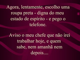 Agora, lentamente, escolho uma roupa preta - digna do meu  estado de espírito - e pego o telefone. Aviso o meu chefe que não irei trabalhar hoje, e quem  sabe, nem amanhã nem depois.... 