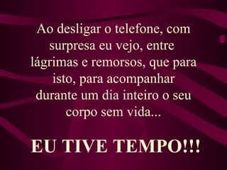 Ao desligar o telefone, com surpresa eu vejo, entre  lágrimas e remorsos, que para isto, para acompanhar durante um dia inteiro o seu corpo sem vida... EU TIVE TEMPO!!! 