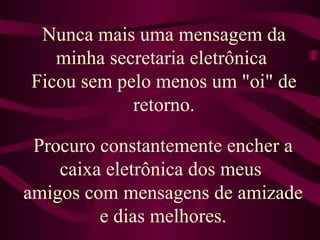 Nunca mais uma mensagem da minha secretaria eletrônica  Ficou sem pelo menos um "oi" de retorno. Procuro constantemente encher a caixa eletrônica dos meus  amigos com mensagens de amizade e dias melhores. 
