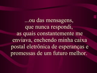 ...ou das mensagens,  que nunca respondi,  as quais constantemente me enviava, enchendo minha caixa postal eletrônica de esperanças e promessas de um futuro melhor.  