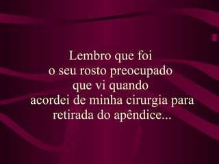 Lembro que foi  o seu rosto preocupado  que vi quando  acordei de minha cirurgia para retirada do apêndice... 