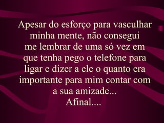 Apesar do esforço para vasculhar minha mente, não consegui me lembrar de uma só vez em que tenha pego o telefone para ligar e dizer a ele o quanto era importante para mim contar com a sua amizade... Afinal....  