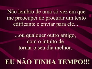Não lembro de uma só vez em que me preocupei de procurar um texto edificante e enviar para ele...  ...ou qualquer outro amigo,  com o intuito de  tornar o seu dia melhor.   EU NÃO TINHA TEMPO!!! 