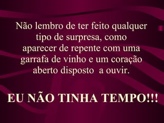 Não lembro de ter feito qualquer tipo de surpresa, como aparecer de repente com uma garrafa de vinho e um coração aberto disposto  a ouvir. EU NÃO TINHA TEMPO!!! 