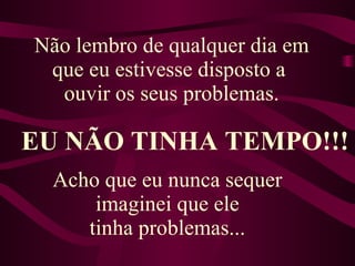 Não lembro de qualquer dia em que eu estivesse disposto a  ouvir os seus problemas. EU NÃO TINHA TEMPO!!! Acho que eu nunca sequer  imaginei que ele  tinha problemas...  