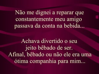 Não me dignei a reparar que constantemente meu amigo  passava da conta na bebida... Achava divertido o seu  jeito bêbado de ser.  Afinal, bêbado ou não ele era uma ótima companhia para mim... 