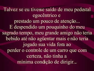 Talvez se eu tivesse saído de meu pedestal egocêntrico e  prestado um pouco de atenção... E despendido um pouquinho do meu sagrado tempo, meu grande amigo não teria bebido até não agüentar mais e não teria jogado sua vida fora ao perder o controle de um carro que com certeza, não tinha a  mínima condição de dirigir... 