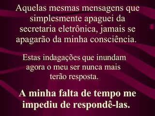 Aquelas mesmas mensagens que simplesmente apaguei da secretaria eletrônica, jamais se apagarão da minha consciência.  Estas indagações que inundam agora o meu ser nunca mais  terão resposta. A minha falta de tempo me impediu de respondê-las.  