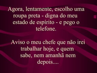 Agora, lentamente, escolho uma roupa preta - digna do meu  estado de espírito - e pego o telefone. Aviso o meu chefe que não irei trabalhar hoje, e quem  sabe, nem amanhã nem depois.... 