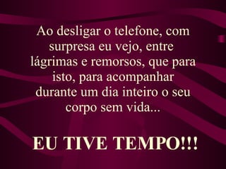 Ao desligar o telefone, com surpresa eu vejo, entre  lágrimas e remorsos, que para isto, para acompanhar durante um dia inteiro o seu corpo sem vida... EU TIVE TEMPO!!! 