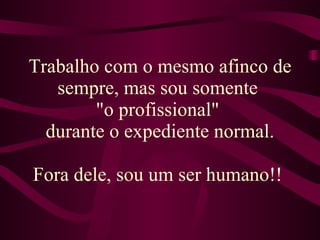 Trabalho com o mesmo afinco de sempre, mas sou somente  "o profissional"  durante o expediente normal. Fora dele, sou um ser humano!!  