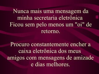 Nunca mais uma mensagem da minha secretaria eletrônica  Ficou sem pelo menos um "oi" de retorno. Procuro constantemente encher a caixa eletrônica dos meus  amigos com mensagens de amizade e dias melhores. 
