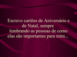 Escrevo cartões de Aniversário e de Natal, sempre  lembrando as pessoas de como elas são importantes para mim...   