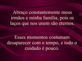 Abraço constantemente meus irmãos e minha família, pois os laços que nos unem são eternos. Esses momentos costumam desaparecer com o tempo, e todo o cuidado é pouco. 