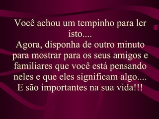 Você achou um tempinho para ler isto.... Agora, disponha de outro minuto para mostrar para os seus amigos e familiares que você está pensando neles e que eles significam algo.... E são importantes na sua vida!!! 