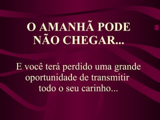 O AMANHÃ PODE NÃO CHEGAR... E você terá perdido uma grande oportunidade de transmitir  todo o seu carinho... 