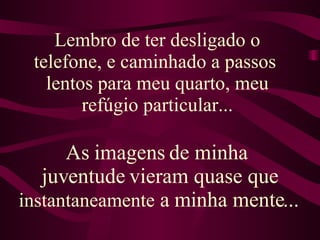 Lembro de ter desligado o telefone, e caminhado a passos  lentos para meu quarto, meu refúgio particular... As imagens de minha  juventude vieram quase que  instantaneamente  a minha mente...  