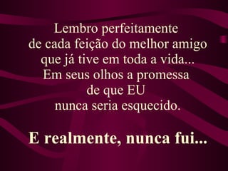 Lembro perfeitamente  de cada feição do melhor amigo que já tive em toda a vida... Em seus olhos a promessa  de que EU  nunca seria esquecido. E realmente, nunca fui... 