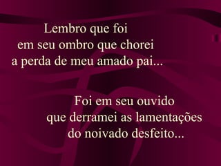 Lembro que foi
em seu ombro que chorei
a perda de meu amado pai...
Foi em seu ouvido
que derramei as lamentações
do noivado desfeito...
 