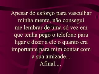 Apesar do esforço para vasculhar
minha mente, não consegui
me lembrar de uma só vez em
que tenha pego o telefone para
ligar e dizer a ele o quanto era
importante para mim contar com
a sua amizade...
Afinal....
 