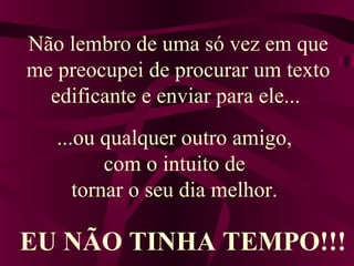 Não lembro de uma só vez em que
me preocupei de procurar um texto
edificante e enviar para ele...
...ou qualquer outro amigo,
com o intuito de
tornar o seu dia melhor.
EU NÃO TINHA TEMPO!!!
 