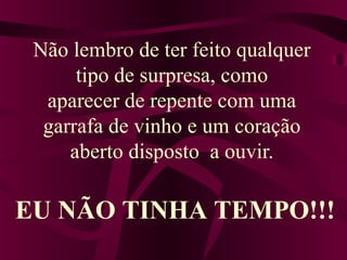 Não lembro de ter feito qualquer
tipo de surpresa, como
aparecer de repente com uma
garrafa de vinho e um coração
aberto disposto a ouvir.
EU NÃO TINHA TEMPO!!!
 
