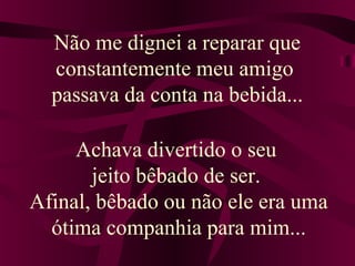 Não me dignei a reparar que
constantemente meu amigo
passava da conta na bebida...
Achava divertido o seu
jeito bêbado de ser.
Afinal, bêbado ou não ele era uma
ótima companhia para mim...
 