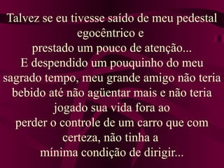 Talvez se eu tivesse saído de meu pedestal
egocêntrico e
prestado um pouco de atenção...
E despendido um pouquinho do meu
sagrado tempo, meu grande amigo não teria
bebido até não agüentar mais e não teria
jogado sua vida fora ao
perder o controle de um carro que com
certeza, não tinha a
mínima condição de dirigir...
 