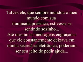Talvez ele, que sempre inundou o meu
mundo com sua
iluminada presença, estivesse se
sentindo sozinho...
Até mesmo as mensagens engraçadas
que ele constantemente deixava em
minha secretária eletrônica, poderiam
ser seu jeito de pedir ajuda...
 